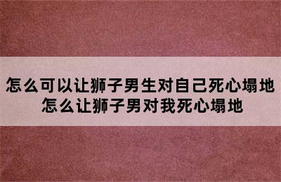 怎么可以让狮子男生对自己死心塌地 怎么让狮子男对我死心塌地